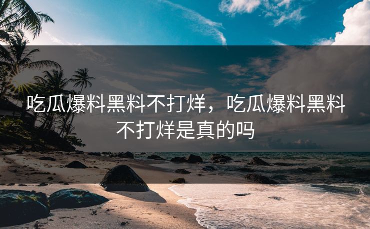 吃瓜爆料黑料不打烊,吃瓜爆料黑料不打烊是真的吗 吃瓜爆料黑料不打烊,吃瓜爆料黑料不打烊是真的吗