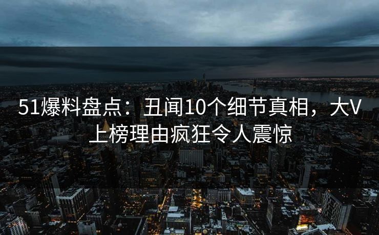 51爆料盘点：丑闻10个细节真相，大V上榜理由疯狂令人震惊