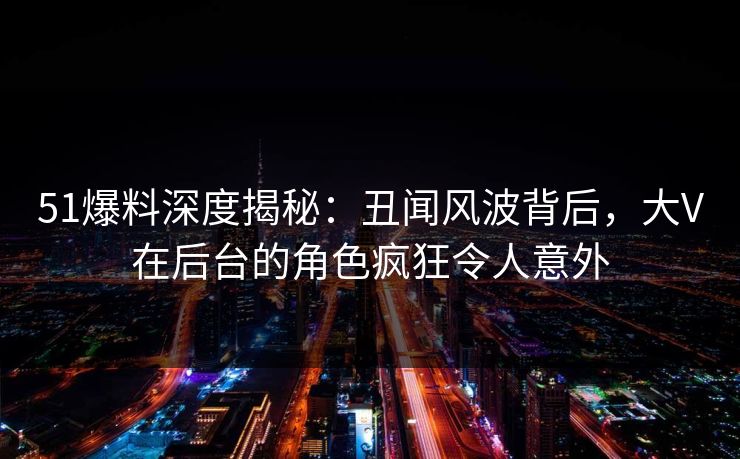 51爆料深度揭秘：丑闻风波背后，大V在后台的角色疯狂令人意外
