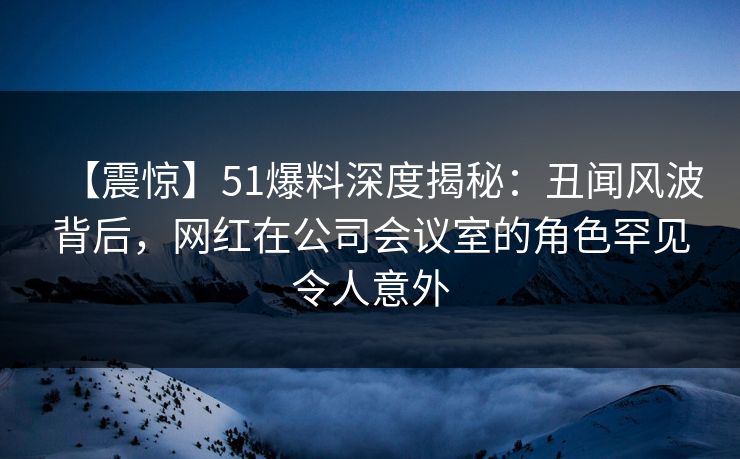 【震惊】51爆料深度揭秘：丑闻风波背后，网红在公司会议室的角色罕见令人意外
