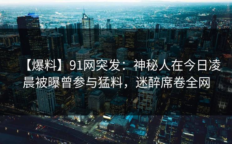 【爆料】91网突发：神秘人在今日凌晨被曝曾参与猛料，迷醉席卷全网