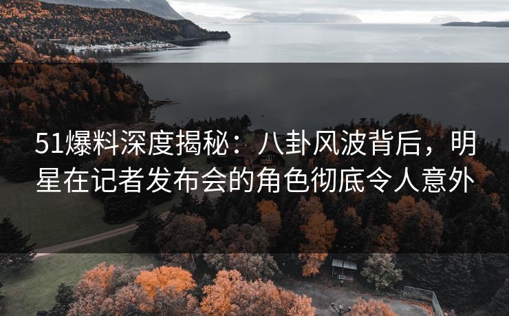 51爆料深度揭秘：八卦风波背后，明星在记者发布会的角色彻底令人意外