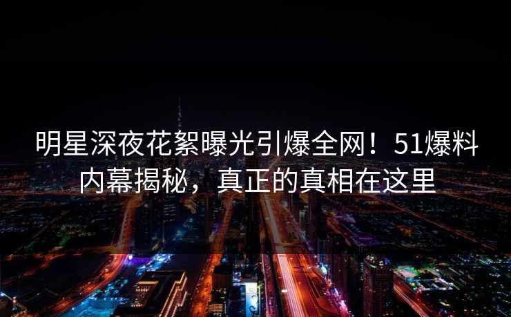 明星深夜花絮曝光引爆全网！51爆料内幕揭秘，真正的真相在这里