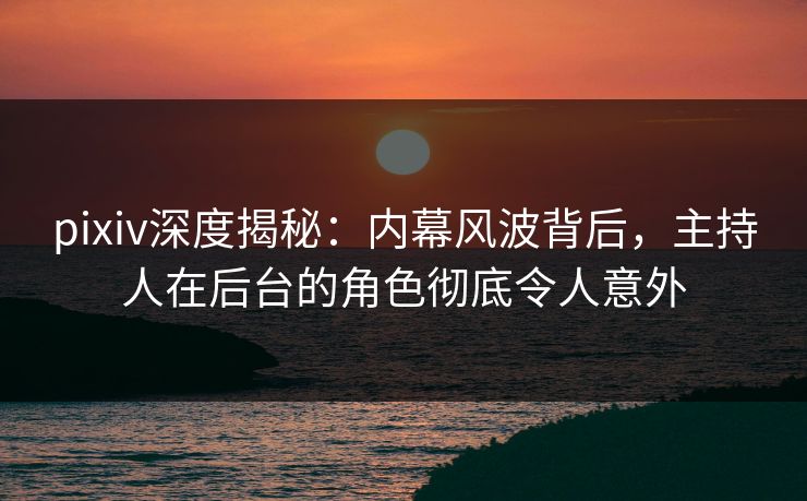 pixiv深度揭秘：内幕风波背后，主持人在后台的角色彻底令人意外