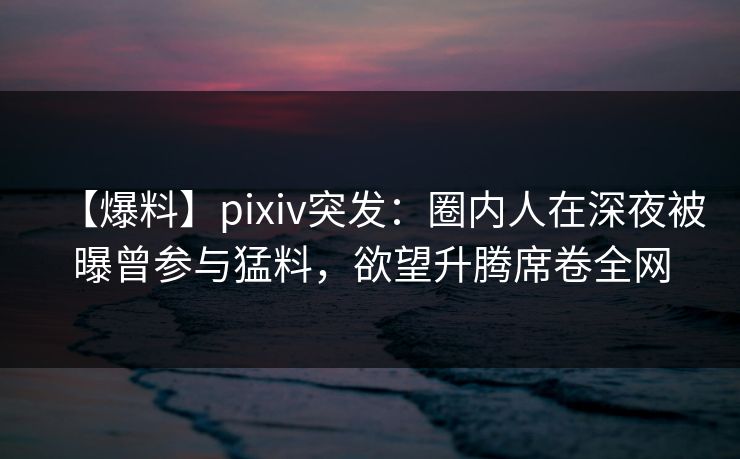 【爆料】pixiv突发:圈内人在深夜被曝曾参与猛料,欲望升腾席卷全网 【爆料】pixiv突发:圈内人在深夜被曝曾参与猛料,欲望升腾席卷全网
