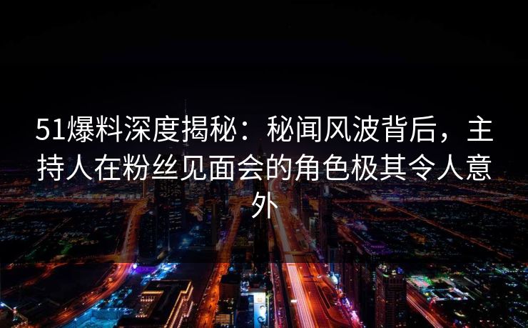 51爆料深度揭秘：秘闻风波背后，主持人在粉丝见面会的角色极其令人意外