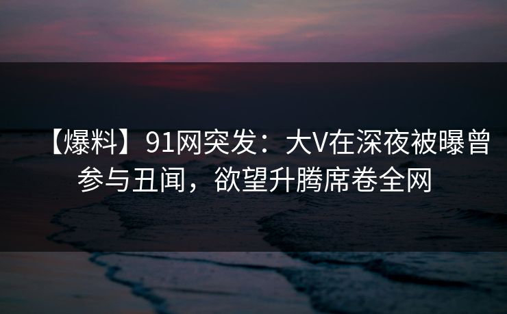 【爆料】91网突发：大V在深夜被曝曾参与丑闻，欲望升腾席卷全网