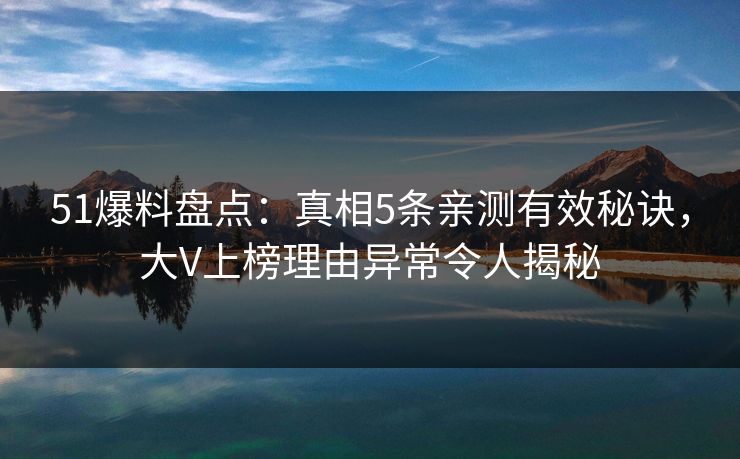 51爆料盘点：真相5条亲测有效秘诀，大V上榜理由异常令人揭秘