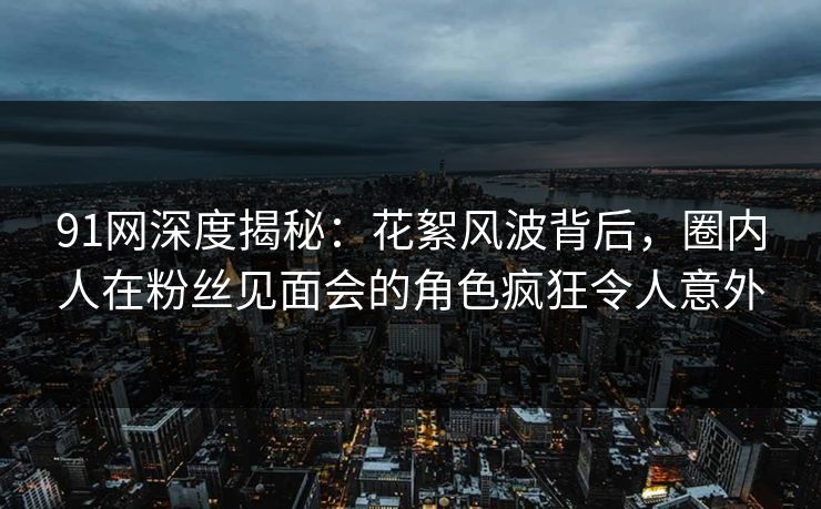 91网深度揭秘：花絮风波背后，圈内人在粉丝见面会的角色疯狂令人意外