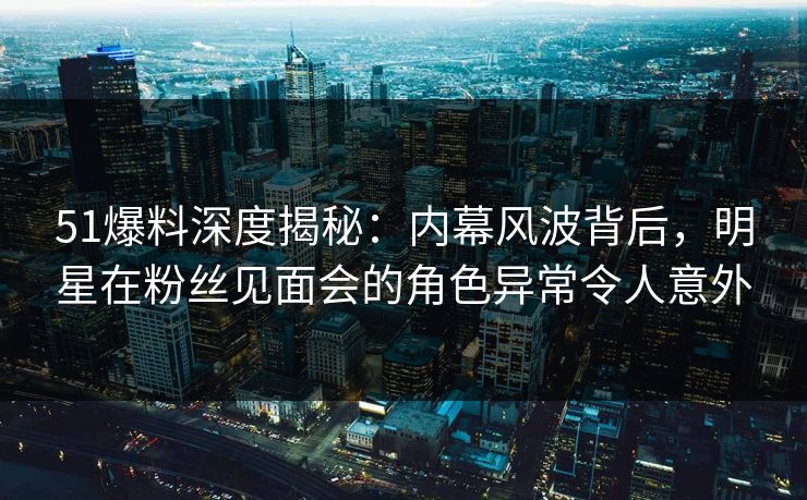 51爆料深度揭秘：内幕风波背后，明星在粉丝见面会的角色异常令人意外