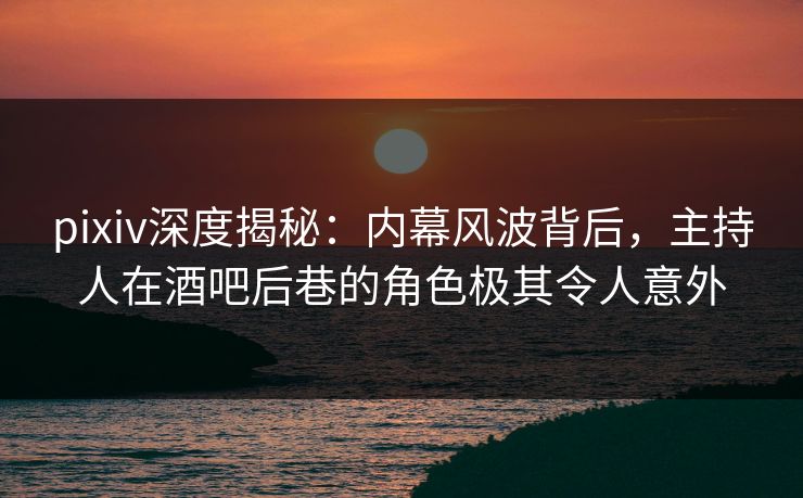 pixiv深度揭秘：内幕风波背后，主持人在酒吧后巷的角色极其令人意外