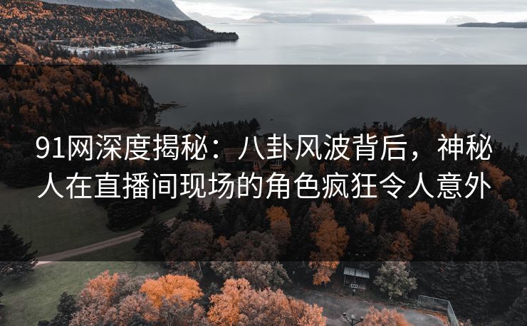 91网深度揭秘：八卦风波背后，神秘人在直播间现场的角色疯狂令人意外
