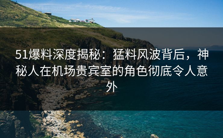 51爆料深度揭秘：猛料风波背后，神秘人在机场贵宾室的角色彻底令人意外