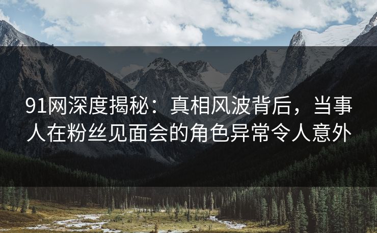 91网深度揭秘：真相风波背后，当事人在粉丝见面会的角色异常令人意外