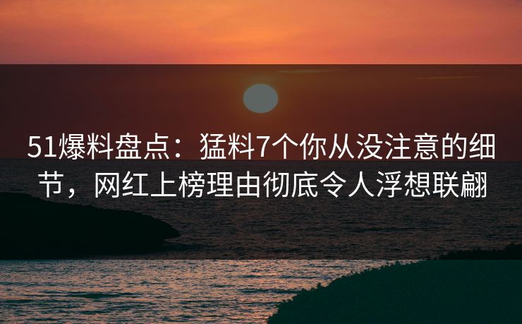 51爆料盘点：猛料7个你从没注意的细节，网红上榜理由彻底令人浮想联翩