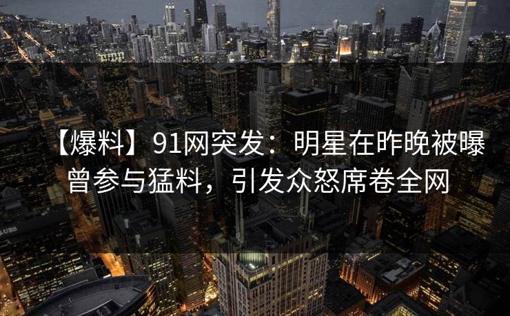 【爆料】91网突发：明星在昨晚被曝曾参与猛料，引发众怒席卷全网