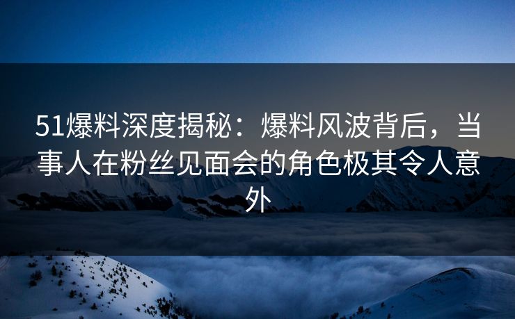 51爆料深度揭秘：爆料风波背后，当事人在粉丝见面会的角色极其令人意外