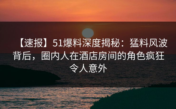 【速报】51爆料深度揭秘：猛料风波背后，圈内人在酒店房间的角色疯狂令人意外
