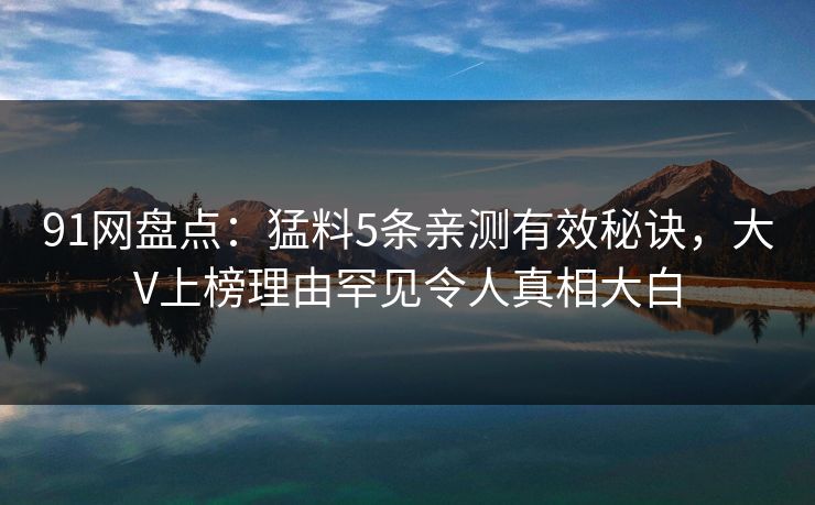 91网盘点：猛料5条亲测有效秘诀，大V上榜理由罕见令人真相大白