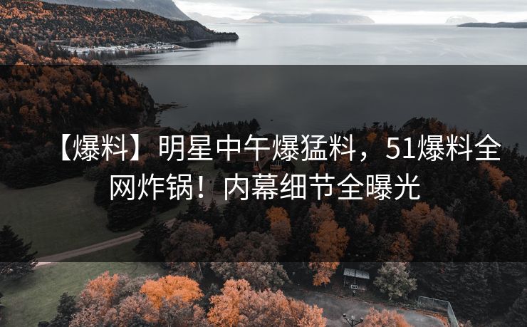 【爆料】明星中午爆猛料，51爆料全网炸锅！内幕细节全曝光