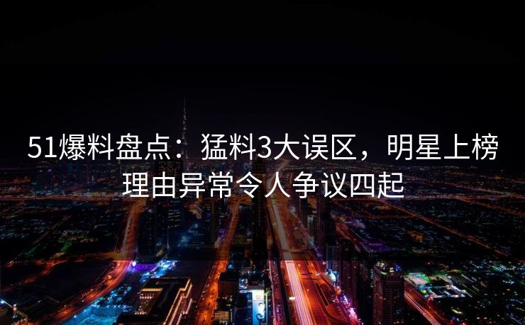 51爆料盘点：猛料3大误区，明星上榜理由异常令人争议四起
