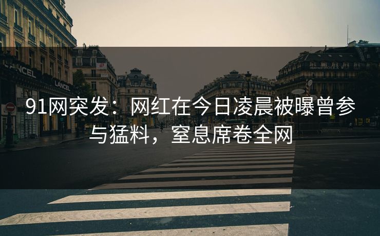91网突发：网红在今日凌晨被曝曾参与猛料，窒息席卷全网
