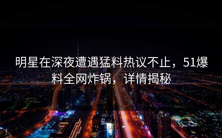 明星在深夜遭遇猛料热议不止，51爆料全网炸锅，详情揭秘