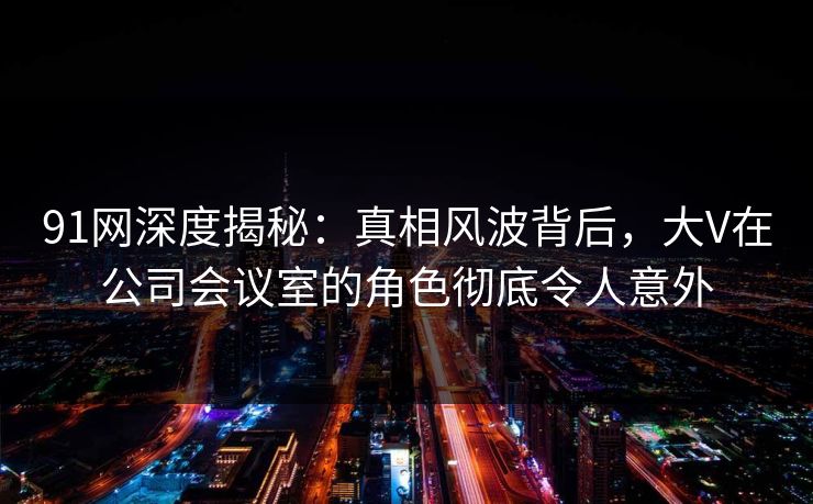 91网深度揭秘：真相风波背后，大V在公司会议室的角色彻底令人意外