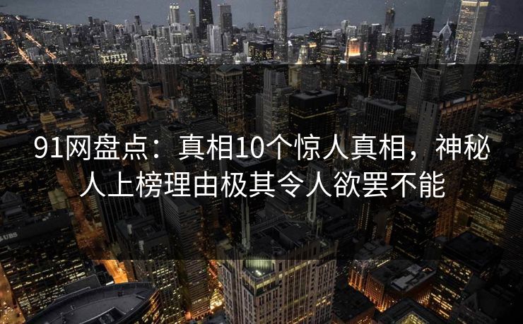91网盘点：真相10个惊人真相，神秘人上榜理由极其令人欲罢不能