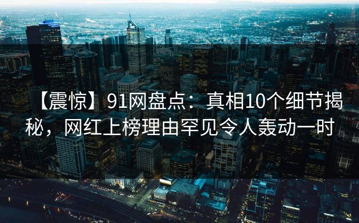 【震惊】91网盘点：真相10个细节揭秘，网红上榜理由罕见令人轰动一时
