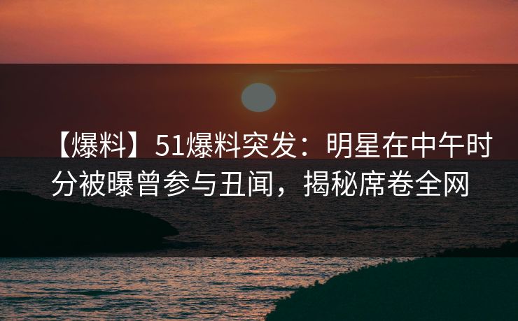 【爆料】51爆料突发：明星在中午时分被曝曾参与丑闻，揭秘席卷全网