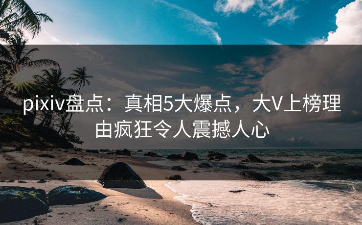 pixiv盘点：真相5大爆点，大V上榜理由疯狂令人震撼人心