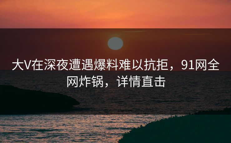 大V在深夜遭遇爆料难以抗拒，91网全网炸锅，详情直击