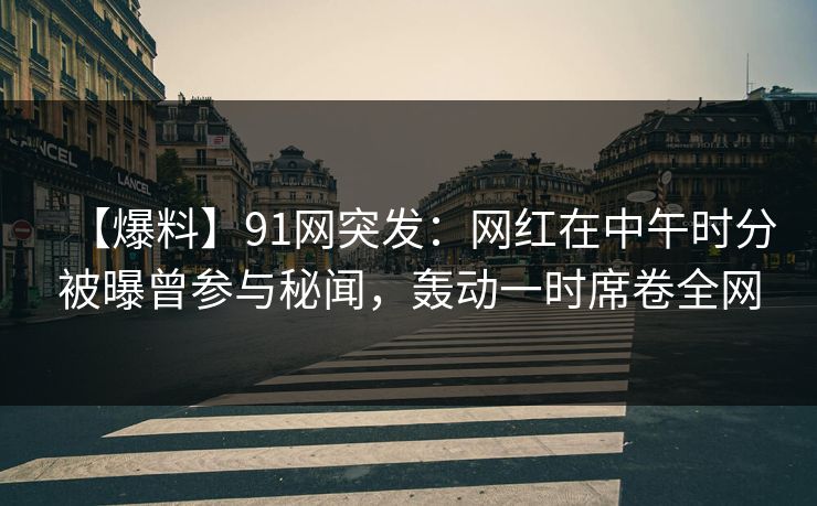 【爆料】91网突发：网红在中午时分被曝曾参与秘闻，轰动一时席卷全网