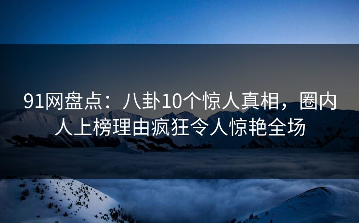 91网盘点：八卦10个惊人真相，圈内人上榜理由疯狂令人惊艳全场