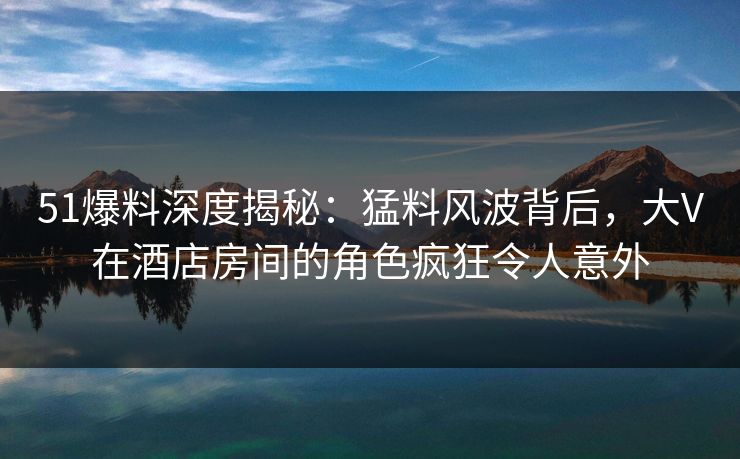 51爆料深度揭秘：猛料风波背后，大V在酒店房间的角色疯狂令人意外