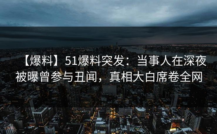 【爆料】51爆料突发：当事人在深夜被曝曾参与丑闻，真相大白席卷全网