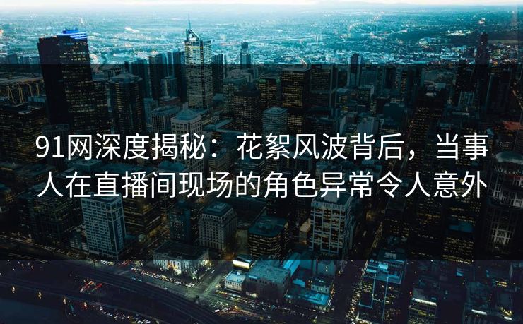 91网深度揭秘：花絮风波背后，当事人在直播间现场的角色异常令人意外