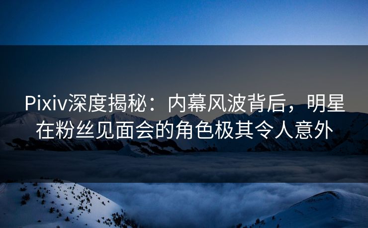 Pixiv深度揭秘：内幕风波背后，明星在粉丝见面会的角色极其令人意外