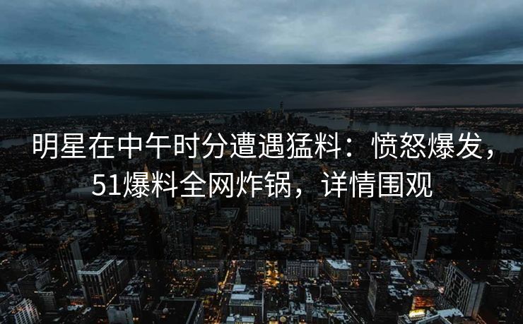 明星在中午时分遭遇猛料:愤怒爆发,51爆料全网炸锅,详情围观 明星在中午时分遭遇猛料:愤怒爆发,51爆料全网炸锅,详情围观