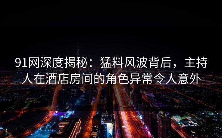 91网深度揭秘：猛料风波背后，主持人在酒店房间的角色异常令人意外