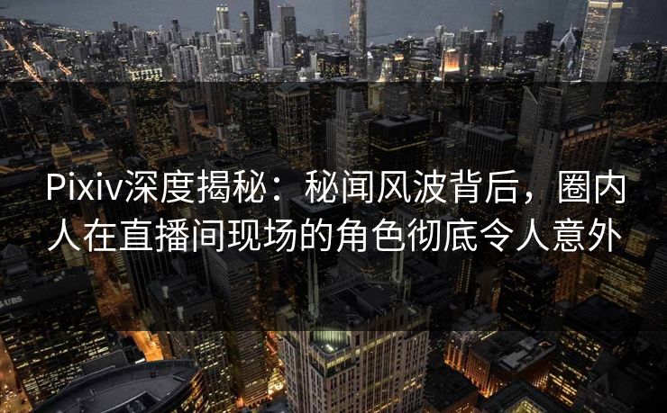 Pixiv深度揭秘：秘闻风波背后，圈内人在直播间现场的角色彻底令人意外