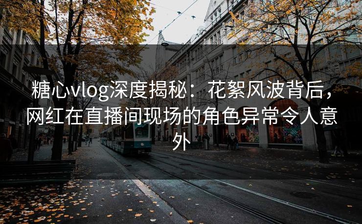 糖心vlog深度揭秘：花絮风波背后，网红在直播间现场的角色异常令人意外