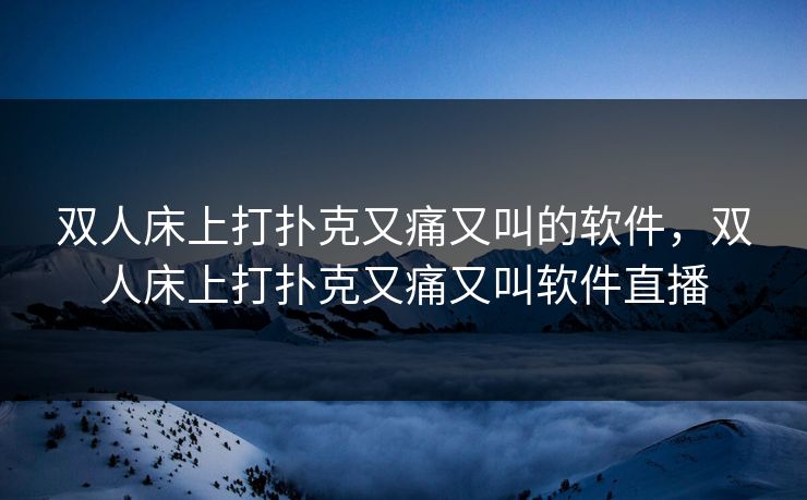 双人床上打扑克又痛又叫的软件，双人床上打扑克又痛又叫软件直播