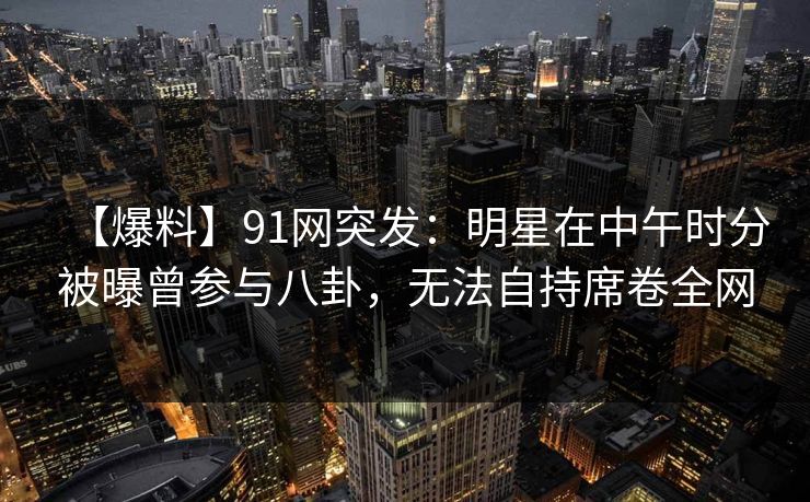 【爆料】91网突发：明星在中午时分被曝曾参与八卦，无法自持席卷全网