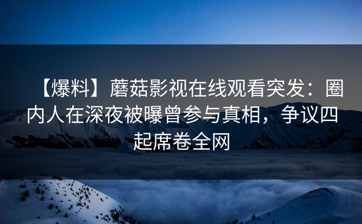 【爆料】蘑菇影视在线观看突发：圈内人在深夜被曝曾参与真相，争议四起席卷全网