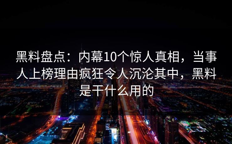 黑料盘点：内幕10个惊人真相，当事人上榜理由疯狂令人沉沦其中，黑料是干什么用的