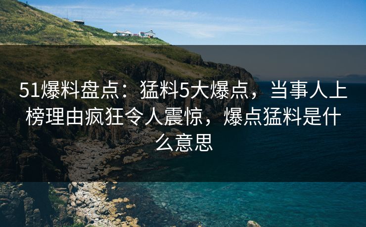 51爆料盘点：猛料5大爆点，当事人上榜理由疯狂令人震惊，爆点猛料是什么意思