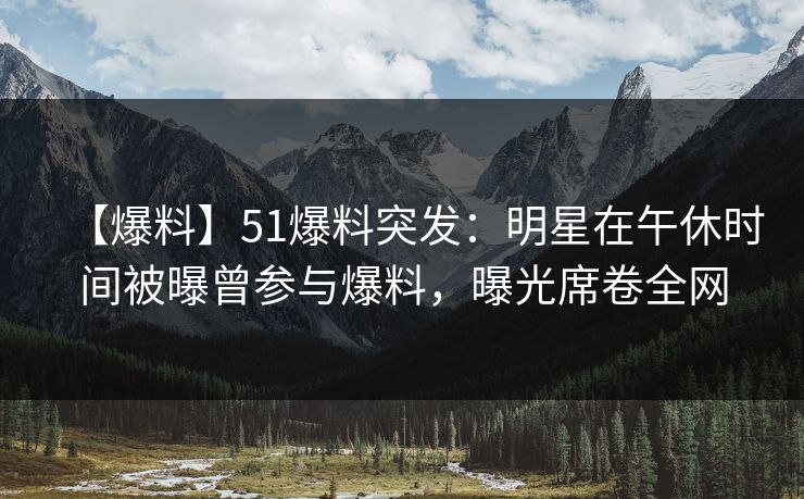 【爆料】51爆料突发：明星在午休时间被曝曾参与爆料，曝光席卷全网