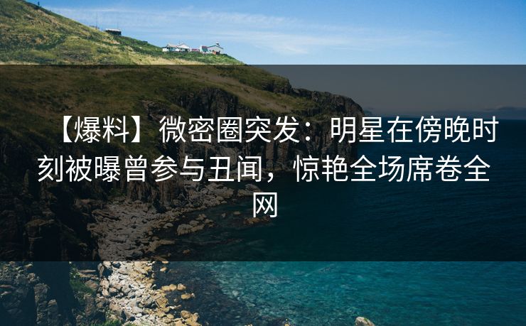 【爆料】微密圈突发：明星在傍晚时刻被曝曾参与丑闻，惊艳全场席卷全网